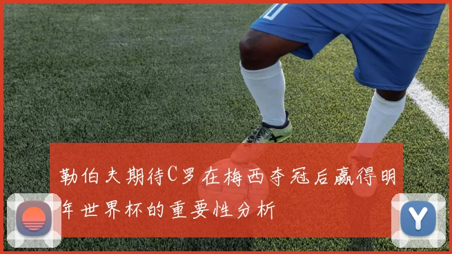 勒伯夫期待C罗在梅西夺冠后赢得明年世界杯的重要性分析