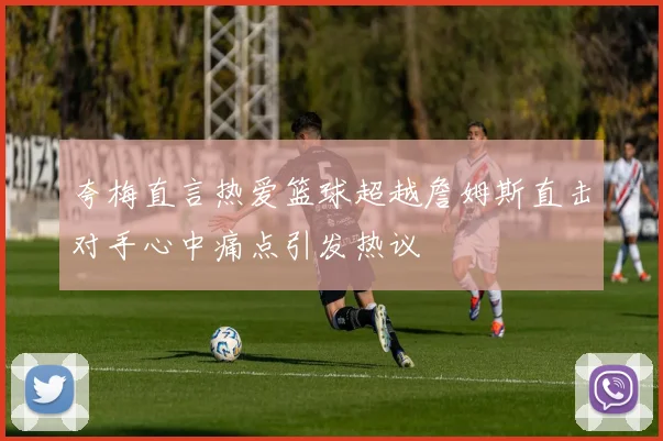 夸梅直言热爱篮球超越詹姆斯直击对手心中痛点引发热议