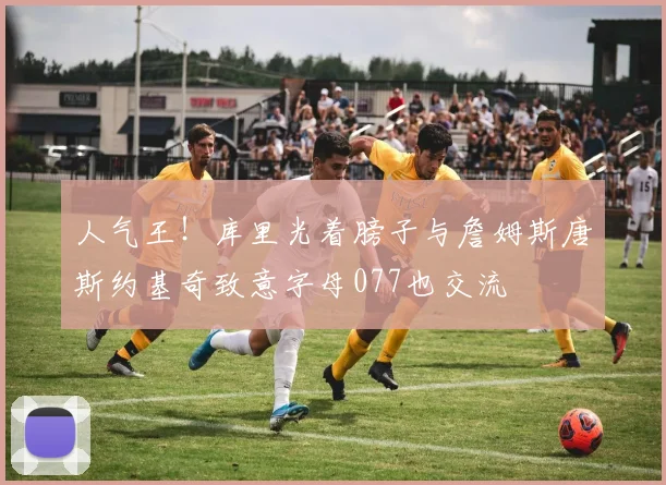 人气王！库里光着膀子与詹姆斯唐斯约基奇致意字母077也交流