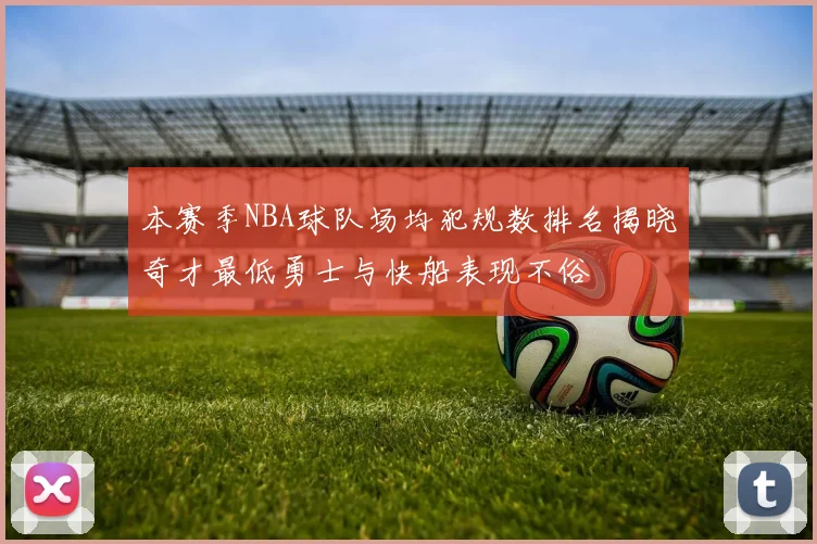 本赛季NBA球队场均犯规数排名揭晓奇才最低勇士与快船表现不俗