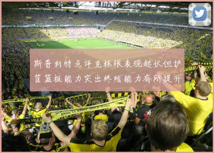 斯普利特点评克林根表现起伏但护筐篮板能力突出终结能力有所提升