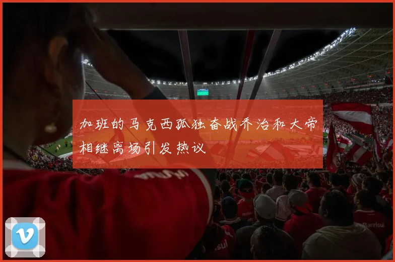 加班的马克西孤独奋战乔治和大帝相继离场引发热议