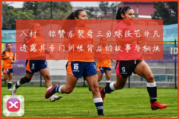 八村塁称赞东契奇三分球技艺非凡透露其专门训练背后的故事与秘诀