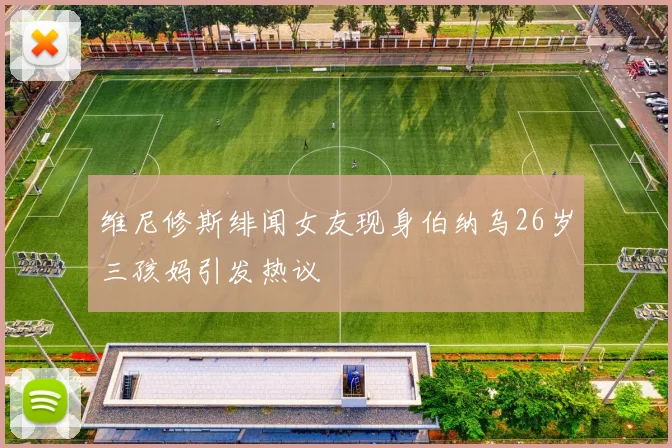 维尼修斯绯闻女友现身伯纳乌26岁三孩妈引发热议