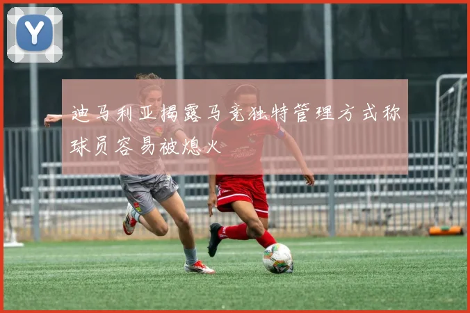 迪马利亚揭露马竞独特管理方式称球员容易被熄火