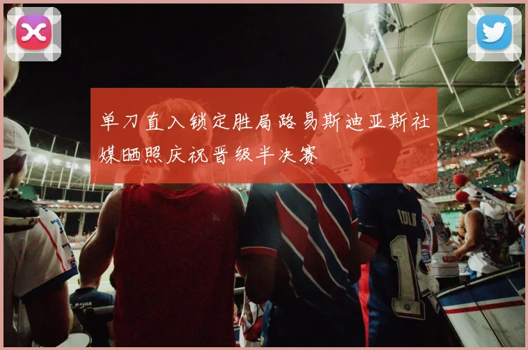 单刀直入锁定胜局路易斯迪亚斯社媒晒照庆祝晋级半决赛