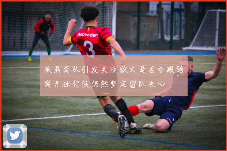 浓眉离队引发关注欧文是否会跟随离开独行侠仍然坚定留队决心